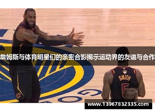 詹姆斯与体育明星们的亲密合影揭示运动界的友谊与合作