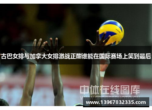 古巴女排与加拿大女排激战正酣谁能在国际赛场上笑到最后